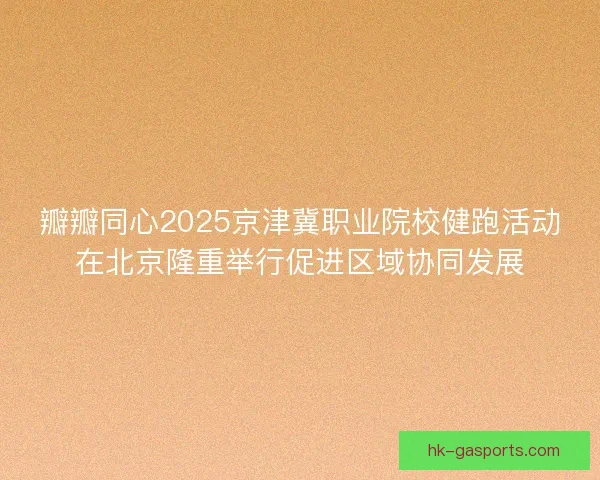 瓣瓣同心2025京津冀职业院校健跑活动在北京隆重举行促进区域协同发展