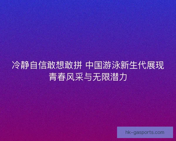 冷静自信敢想敢拼 中国游泳新生代展现青春风采与无限潜力