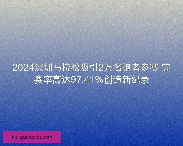 2024深圳马拉松吸引2万名跑者参赛 完赛率高达97.41%创造新纪录